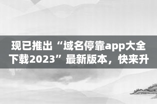 现已推出“域名停靠app大全下载2023”最新版本，快来升级！