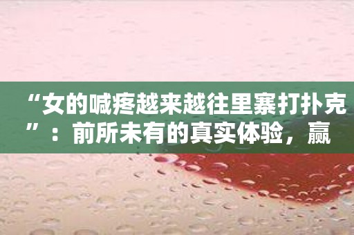 “女的喊疼越来越往里寨打扑克”：前所未有的真实体验，赢得全场喝彩！