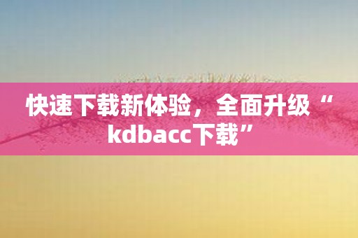 快速下载新体验，全面升级“kdbacc下载”