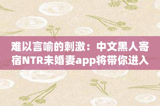 难以言喻的刺激：中文黑人寄宿NTR未婚妻app将带你进入未知领域