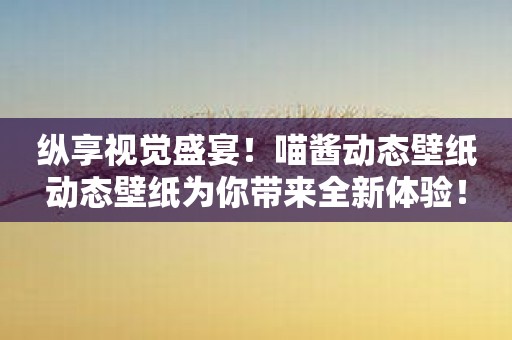 纵享视觉盛宴！喵酱动态壁纸动态壁纸为你带来全新体验！