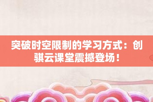 突破时空限制的学习方式：创骐云课堂震撼登场！