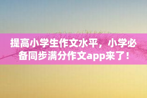 提高小学生作文水平，小学必备同步满分作文app来了！