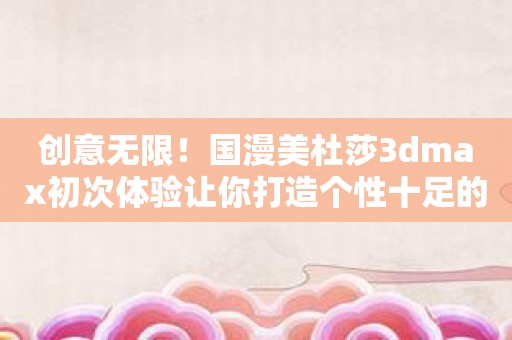 创意无限！国漫美杜莎3dmax初次体验让你打造个性十足的动画角色！