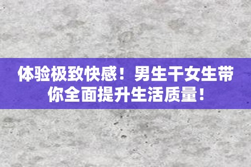 体验极致快感！男生干女生带你全面提升生活质量！