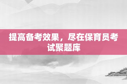 提高备考效果，尽在保育员考试聚题库