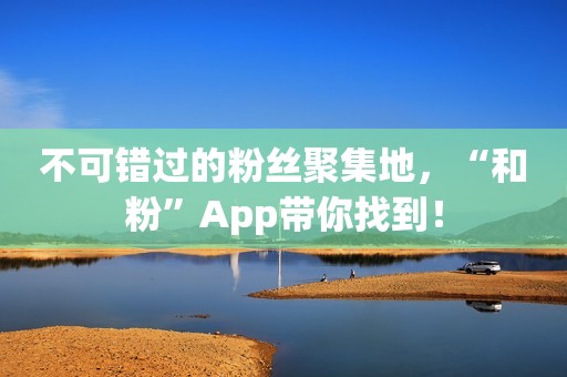 不可错过的粉丝聚集地，“和粉”App带你找到！