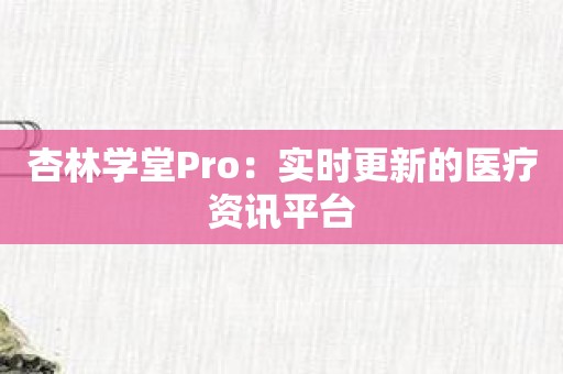 杏林学堂Pro：实时更新的医疗资讯平台