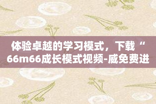 体验卓越的学习模式，下载“66m66成长模式视频-威免费进入无须下载”！