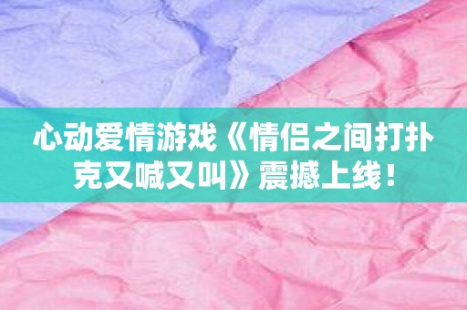 心动爱情游戏《情侣之间打扑克又喊又叫》震撼上线！