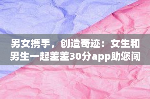 男女携手，创造奇迹：女生和男生一起差差30分app助您闯出学业新天地