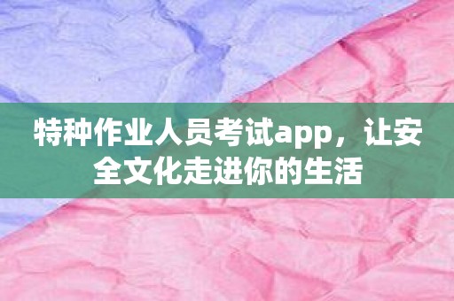 特种作业人员考试app，让安全文化走进你的生活