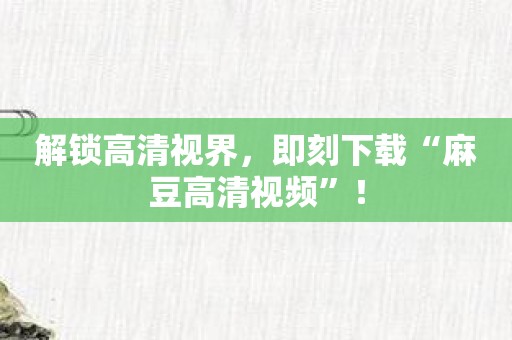 解锁高清视界，即刻下载“麻豆高清视频”！