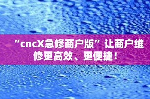 “cncX急修商户版”让商户维修更高效、更便捷！