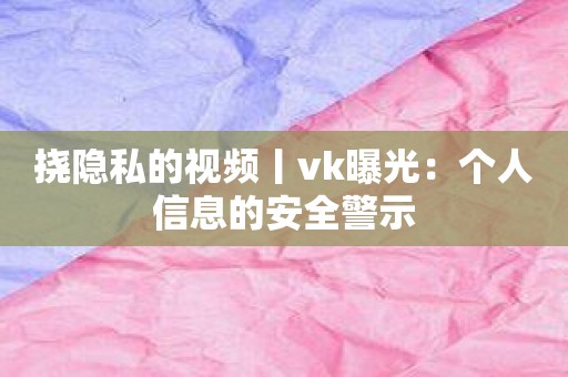 挠隐私的视频丨vk曝光：个人信息的安全警示