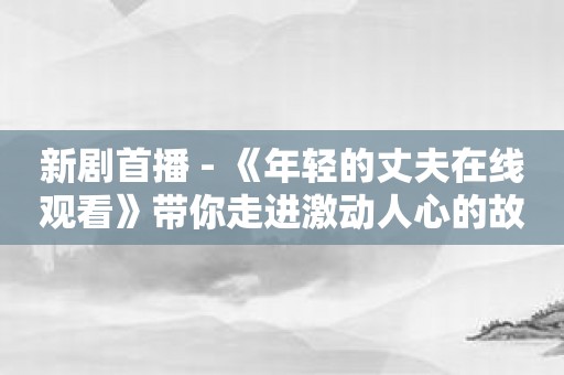 新剧首播 - 《年轻的丈夫在线观看》带你走进激动人心的故事！