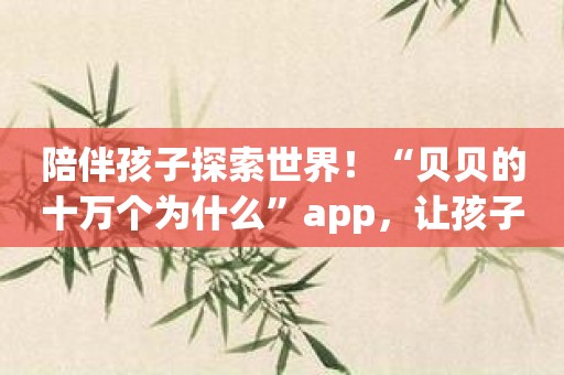 陪伴孩子探索世界！“贝贝的十万个为什么”app，让孩子在寓教于乐的过程中学习知识！