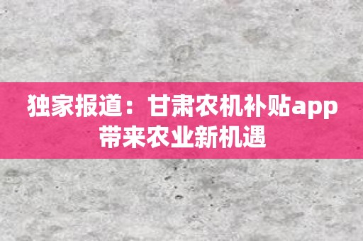 独家报道：甘肃农机补贴app带来农业新机遇