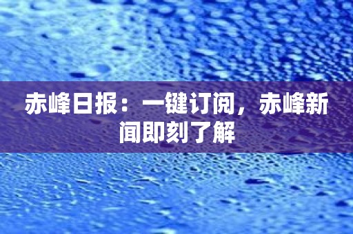 赤峰日报：一键订阅，赤峰新闻即刻了解