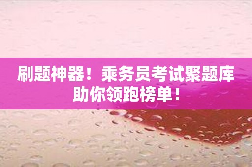 刷题神器！乘务员考试聚题库助你领跑榜单！