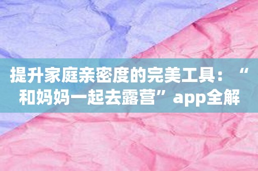 提升家庭亲密度的完美工具：“和妈妈一起去露营”app全解析！