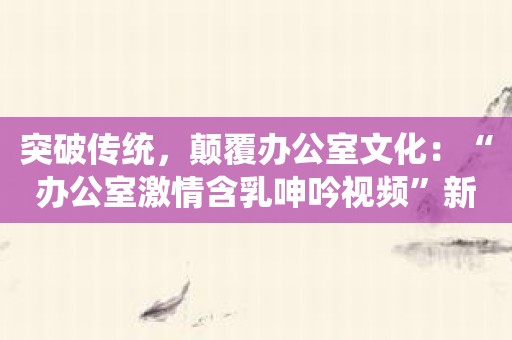 突破传统，颠覆办公室文化：“办公室激情含乳呻吟视频”新鲜体验！