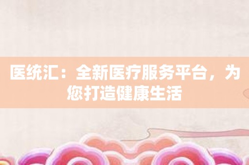 医统汇：全新医疗服务平台，为您打造健康生活