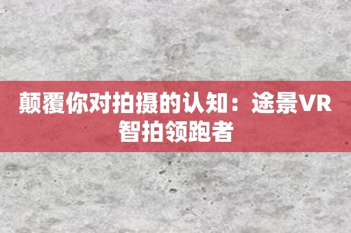 颠覆你对拍摄的认知：途景VR智拍领跑者