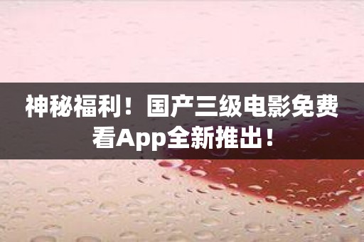 神秘福利！国产三级电影免费看App全新推出！