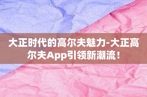 大正时代的高尔夫魅力-大正高尔夫App引领新潮流！