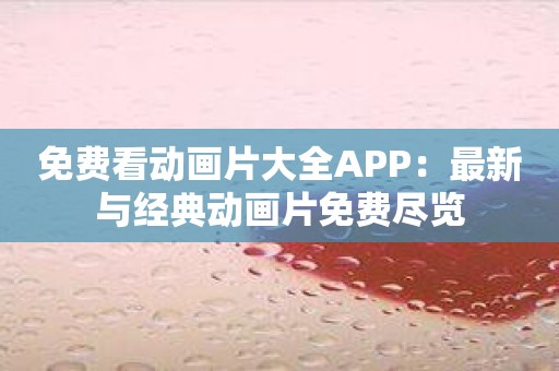 免费看动画片大全APP：最新与经典动画片免费尽览