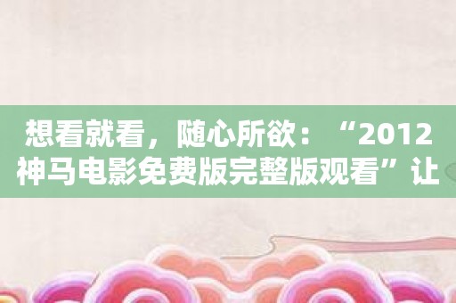 想看就看，随心所欲：“2012神马电影免费版完整版观看”让您畅享视觉盛宴！