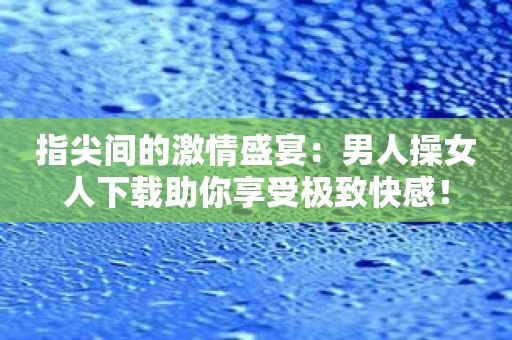 指尖间的激情盛宴：男人操女人下载助你享受极致快感！