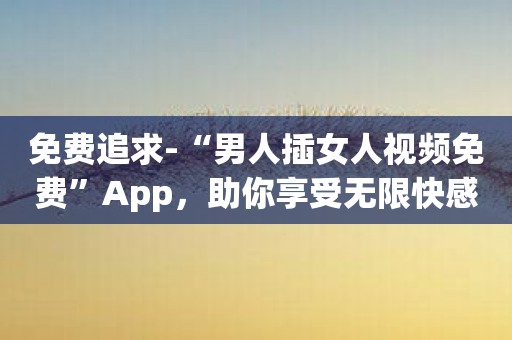 免费追求-“男人插女人视频免费”App，助你享受无限快感！