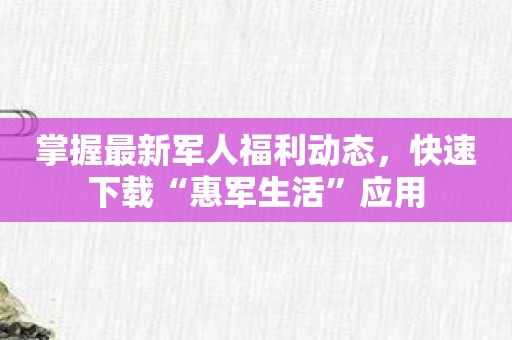 掌握最新军人福利动态，快速下载“惠军生活”应用