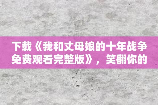 下载《我和丈母娘的十年战争免费观看完整版》，笑翻你的丈母娘