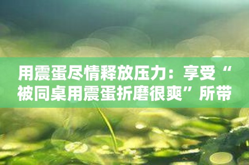 用震蛋尽情释放压力：享受“被同桌用震蛋折磨很爽”所带来的放松愉悦