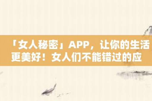 「女人秘密」APP，让你的生活更美好！女人们不能错过的应用！