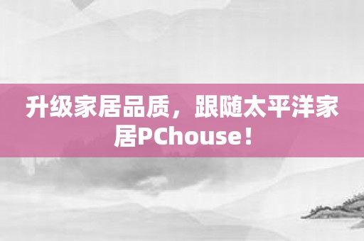 升级家居品质，跟随太平洋家居PChouse！