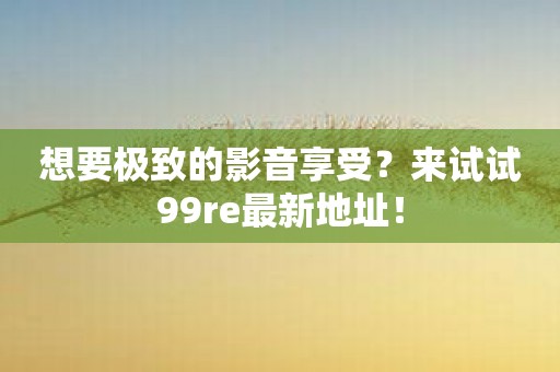 想要极致的影音享受？来试试99re最新地址！