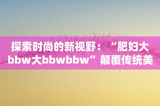 探索时尚的新视野：“肥妇大bbw大bbwbbw”颠覆传统美学观念