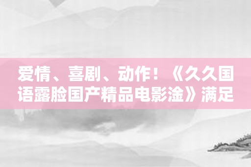 爱情、喜剧、动作！《久久国语露脸国产精品电影淦》满足你的各类观影需求！