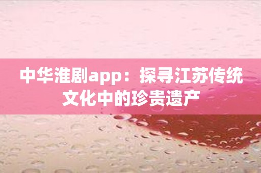 中华淮剧app：探寻江苏传统文化中的珍贵遗产