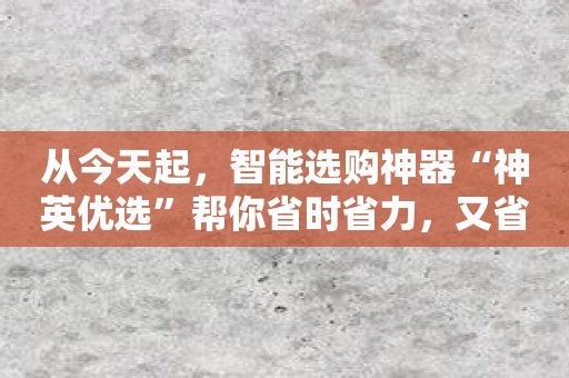 从今天起，智能选购神器“神英优选”帮你省时省力，又省心！