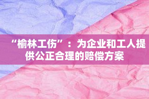 “榆林工伤”：为企业和工人提供公正合理的赔偿方案