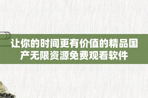 让你的时间更有价值的精品国产无限资源免费观看软件