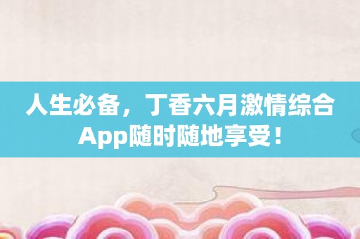 人生必备，丁香六月激情综合App随时随地享受！