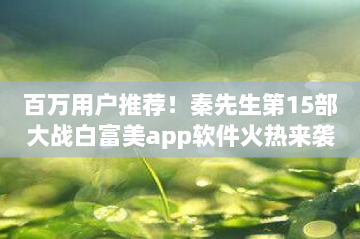 百万用户推荐！秦先生第15部大战白富美app软件火热来袭