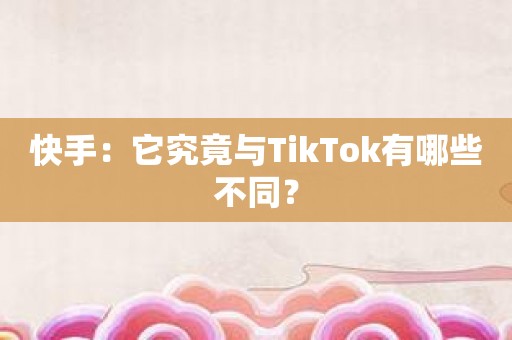 快手：它究竟与TikTok有哪些不同？