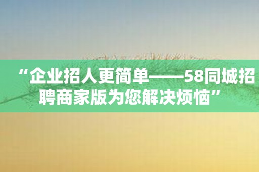 “企业招人更简单——58同城招聘商家版为您解决烦恼”